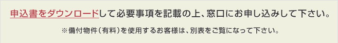 申込書をダウンロードして必要事項を記載の上、窓口にお申し込みして下さい。 ※備付物件（有料）を使用するお客様は、別表をご覧になって下さい。