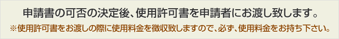 申請書の可否の決定後、使用許可書を申請者にお渡し致します。※使用許可書をお渡しの際に使用料金を徴収致しますので、必ず、使用料金をお持ち下さい。