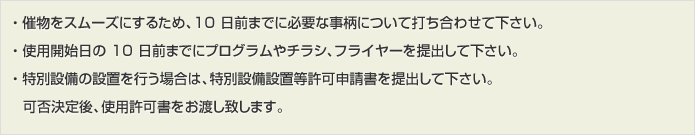 ・ 催物をスムーズにするため、10 日前までに必要な事柄について打ち合わせて下さい。・ 使用開始日の 10 日前までにプログラムやチラシ、フライヤーを提出して下さい。・ 特別設備の設置を行う場合は、特別設備設置等許可申請書 ( 第十号 ) を提出して下さい。可否決定後、使用許可書をお渡し致します。